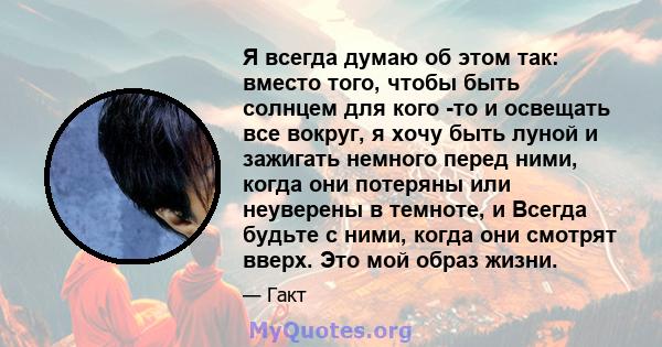 Я всегда думаю об этом так: вместо того, чтобы быть солнцем для кого -то и освещать все вокруг, я хочу быть луной и зажигать немного перед ними, когда они потеряны или неуверены в темноте, и Всегда будьте с ними, когда