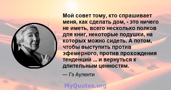 Мой совет тому, кто спрашивает меня, как сделать дом, - это ничего не иметь, всего несколько полков для книг, некоторые подушки, на которых можно сидеть. А потом, чтобы выступить против эфемерного, против прохождения