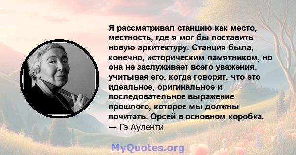 Я рассматривал станцию ​​как место, местность, где я мог бы поставить новую архитектуру. Станция была, конечно, историческим памятником, но она не заслуживает всего уважения, учитывая его, когда говорят, что это