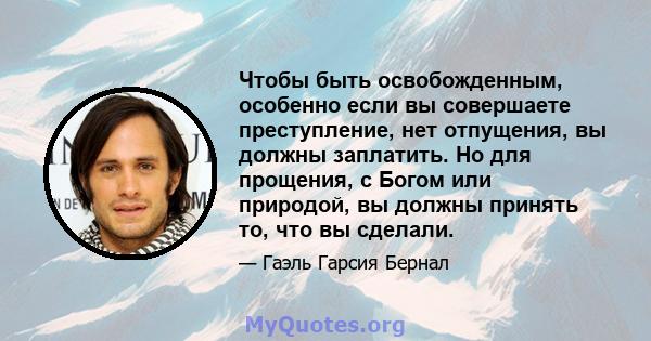 Чтобы быть освобожденным, особенно если вы совершаете преступление, нет отпущения, вы должны заплатить. Но для прощения, с Богом или природой, вы должны принять то, что вы сделали.