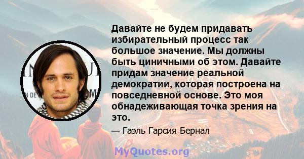 Давайте не будем придавать избирательный процесс так большое значение. Мы должны быть циничными об этом. Давайте придам значение реальной демократии, которая построена на повседневной основе. Это моя обнадеживающая