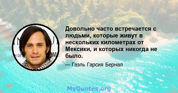 Довольно часто встречается с людьми, которые живут в нескольких километрах от Мексики, и которых никогда не было.