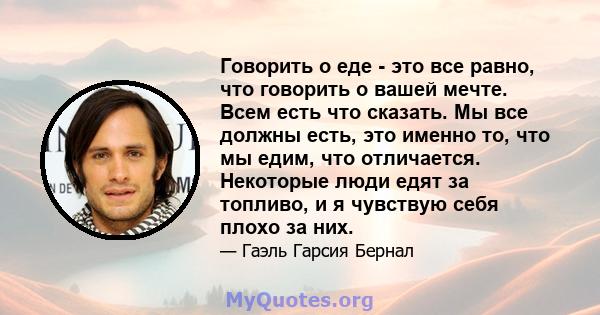 Говорить о еде - это все равно, что говорить о вашей мечте. Всем есть что сказать. Мы все должны есть, это именно то, что мы едим, что отличается. Некоторые люди едят за топливо, и я чувствую себя плохо за них.