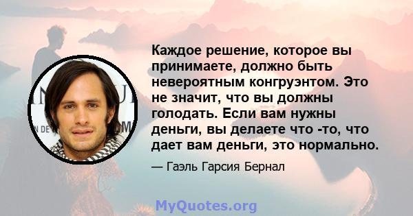 Каждое решение, которое вы принимаете, должно быть невероятным конгруэнтом. Это не значит, что вы должны голодать. Если вам нужны деньги, вы делаете что -то, что дает вам деньги, это нормально.