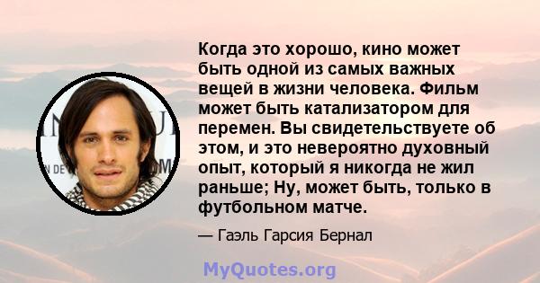 Когда это хорошо, кино может быть одной из самых важных вещей в жизни человека. Фильм может быть катализатором для перемен. Вы свидетельствуете об этом, и это невероятно духовный опыт, который я никогда не жил раньше;