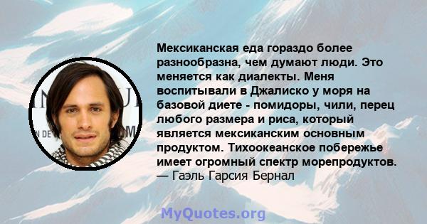 Мексиканская еда гораздо более разнообразна, чем думают люди. Это меняется как диалекты. Меня воспитывали в Джалиско у моря на базовой диете - помидоры, чили, перец любого размера и риса, который является мексиканским