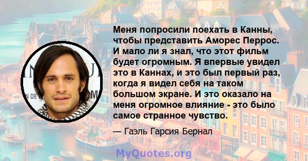 Меня попросили поехать в Канны, чтобы представить Аморес Перрос. И мало ли я знал, что этот фильм будет огромным. Я впервые увидел это в Каннах, и это был первый раз, когда я видел себя на таком большом экране. И это