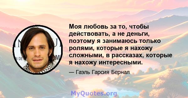 Моя любовь за то, чтобы действовать, а не деньги, поэтому я занимаюсь только ролями, которые я нахожу сложными, в рассказах, которые я нахожу интересными.