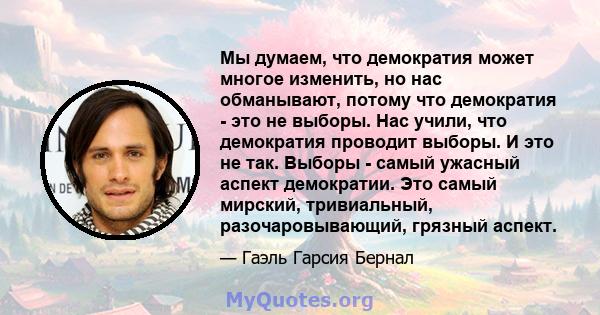 Мы думаем, что демократия может многое изменить, но нас обманывают, потому что демократия - это не выборы. Нас учили, что демократия проводит выборы. И это не так. Выборы - самый ужасный аспект демократии. Это самый