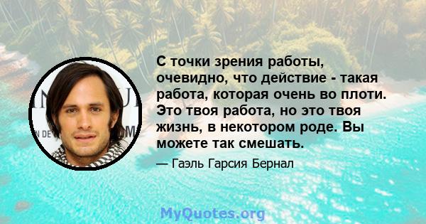 С точки зрения работы, очевидно, что действие - такая работа, которая очень во плоти. Это твоя работа, но это твоя жизнь, в некотором роде. Вы можете так смешать.