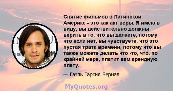 Снятие фильмов в Латинской Америке - это как акт веры. Я имею в виду, вы действительно должны верить в то, что вы делаете, потому что если нет, вы чувствуете, что это пустая трата времени, потому что вы также можете