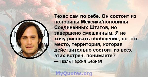 Техас сам по себе. Он состоит из половины Мексики/половины Соединенных Штатов, но завершено смешанным. Я не хочу рисовать обобщение, но это место, территория, которая действительно состоит из всех этих встреч, понимаете?