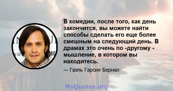 В комедии, после того, как день закончится, вы можете найти способы сделать его еще более смешным на следующий день. В драмах это очень по -другому - мышление, в котором вы находитесь.