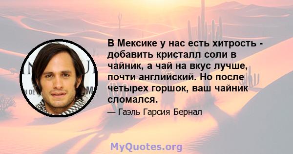 В Мексике у нас есть хитрость - добавить кристалл соли в чайник, а чай на вкус лучше, почти английский. Но после четырех горшок, ваш чайник сломался.