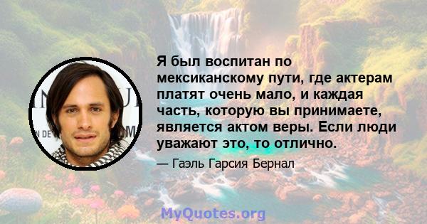 Я был воспитан по мексиканскому пути, где актерам платят очень мало, и каждая часть, которую вы принимаете, является актом веры. Если люди уважают это, то отлично.