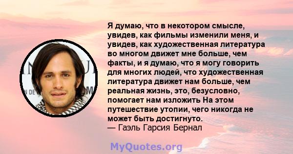 Я думаю, что в некотором смысле, увидев, как фильмы изменили меня, и увидев, как художественная литература во многом движет мне больше, чем факты, и я думаю, что я могу говорить для многих людей, что художественная