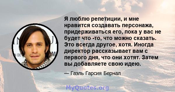 Я люблю репетиции, и мне нравится создавать персонажа, придерживаться его, пока у вас не будет что -то, что можно сказать. Это всегда другое, хотя. Иногда директор рассказывает вам с первого дня, что они хотят. Затем вы 