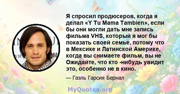 Я спросил продюсеров, когда я делал «Y Tu Mama Tambien», если бы они могли дать мне запись фильма VHS, который я мог бы показать своей семье, потому что в Мексике и Латинской Америке, когда вы снимаете фильм, вы не