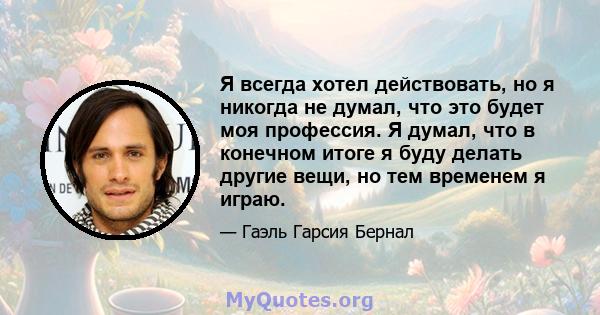 Я всегда хотел действовать, но я никогда не думал, что это будет моя профессия. Я думал, что в конечном итоге я буду делать другие вещи, но тем временем я играю.