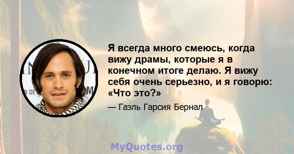 Я всегда много смеюсь, когда вижу драмы, которые я в конечном итоге делаю. Я вижу себя очень серьезно, и я говорю: «Что это?»