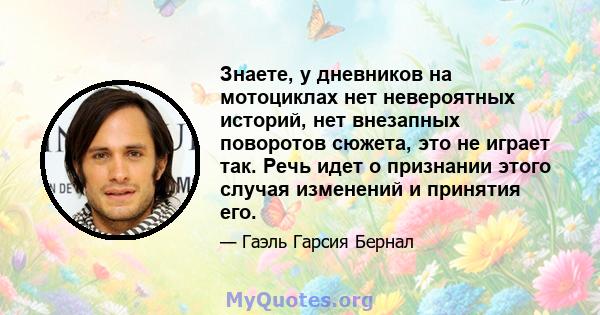 Знаете, у дневников на мотоциклах нет невероятных историй, нет внезапных поворотов сюжета, это не играет так. Речь идет о признании этого случая изменений и принятия его.