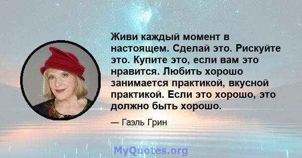 Живи каждый момент в настоящем. Сделай это. Рискуйте это. Купите это, если вам это нравится. Любить хорошо занимается практикой, вкусной практикой. Если это хорошо, это должно быть хорошо.