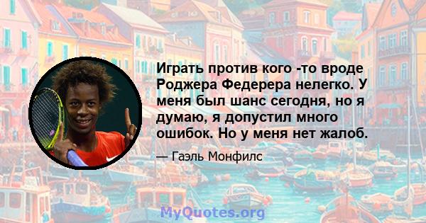 Играть против кого -то вроде Роджера Федерера нелегко. У меня был шанс сегодня, но я думаю, я допустил много ошибок. Но у меня нет жалоб.