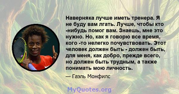 Наверняка лучше иметь тренера. Я не буду вам лгать. Лучше, чтобы кто -нибудь помог вам. Знаешь, мне это нужно. Но, как я говорю все время, кого -то нелегко почувствовать. Этот человек должен быть - должен быть, для