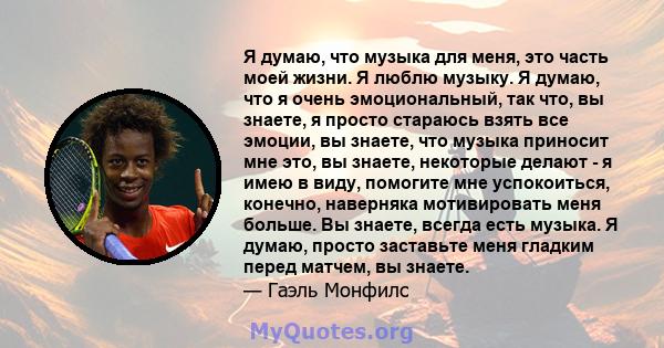 Я думаю, что музыка для меня, это часть моей жизни. Я люблю музыку. Я думаю, что я очень эмоциональный, так что, вы знаете, я просто стараюсь взять все эмоции, вы знаете, что музыка приносит мне это, вы знаете,