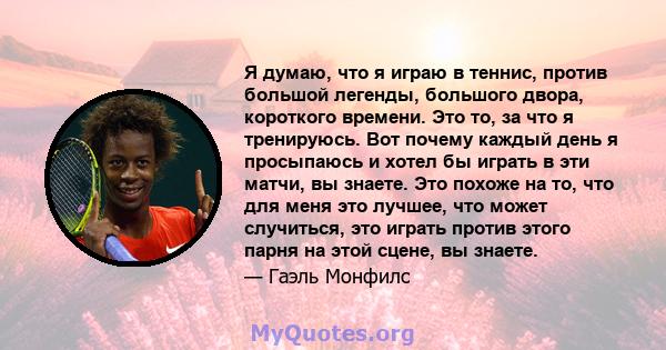 Я думаю, что я играю в теннис, против большой легенды, большого двора, короткого времени. Это то, за что я тренируюсь. Вот почему каждый день я просыпаюсь и хотел бы играть в эти матчи, вы знаете. Это похоже на то, что