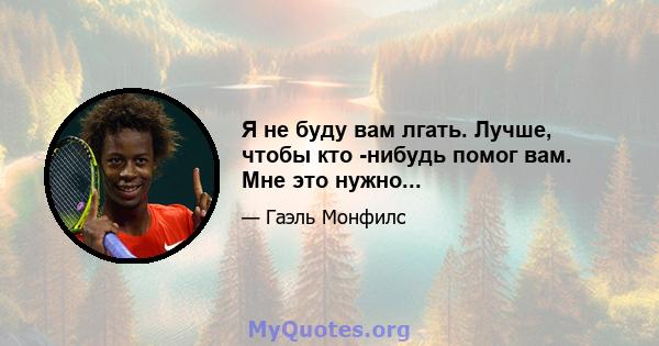 Я не буду вам лгать. Лучше, чтобы кто -нибудь помог вам. Мне это нужно...