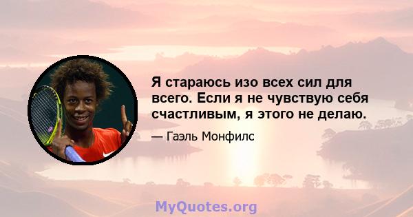 Я стараюсь изо всех сил для всего. Если я не чувствую себя счастливым, я этого не делаю.