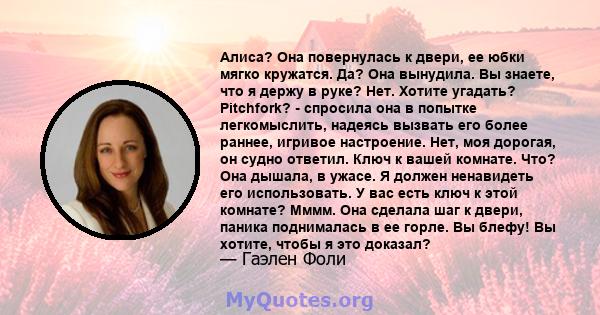 Алиса? Она повернулась к двери, ее юбки мягко кружатся. Да? Она вынудила. Вы знаете, что я держу в руке? Нет. Хотите угадать? Pitchfork? - спросила она в попытке легкомыслить, надеясь вызвать его более раннее, игривое