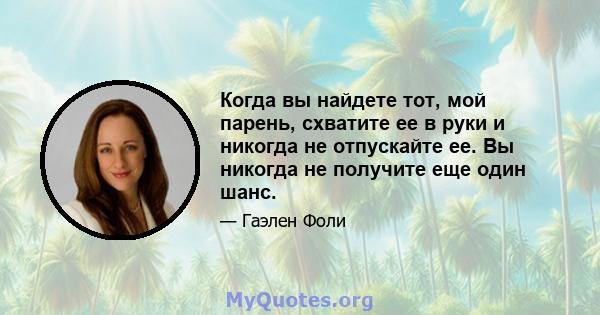 Когда вы найдете тот, мой парень, схватите ее в руки и никогда не отпускайте ее. Вы никогда не получите еще один шанс.