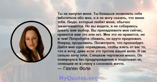 Ты не напугал меня. Ты боишься позволить себе заботиться обо мне, и я не могу сказать, что виню тебя. Люди, которые любят меня, обычно заканчиваются. Но вы видите, я не собираюсь давать вам выбор. Вы принадлежите мне