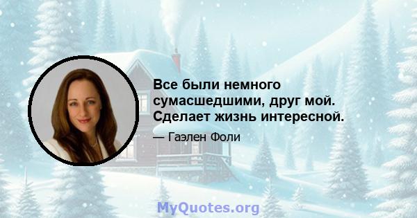 Все были немного сумасшедшими, друг мой. Сделает жизнь интересной.