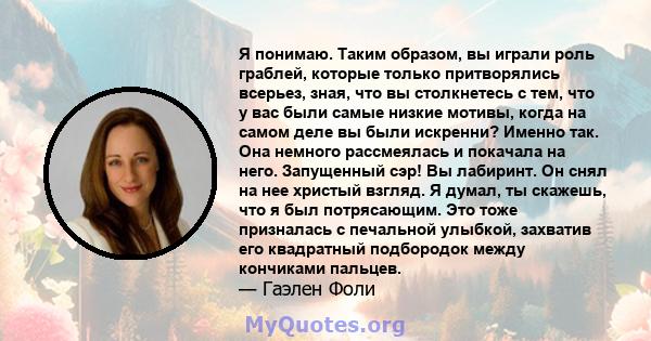 Я понимаю. Таким образом, вы играли роль граблей, которые только притворялись всерьез, зная, что вы столкнетесь с тем, что у вас были самые низкие мотивы, когда на самом деле вы были искренни? Именно так. Она немного