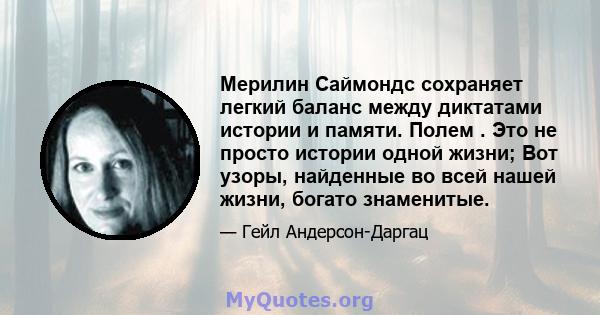 Мерилин Саймондс сохраняет легкий баланс между диктатами истории и памяти. Полем . Это не просто истории одной жизни; Вот узоры, найденные во всей нашей жизни, богато знаменитые.