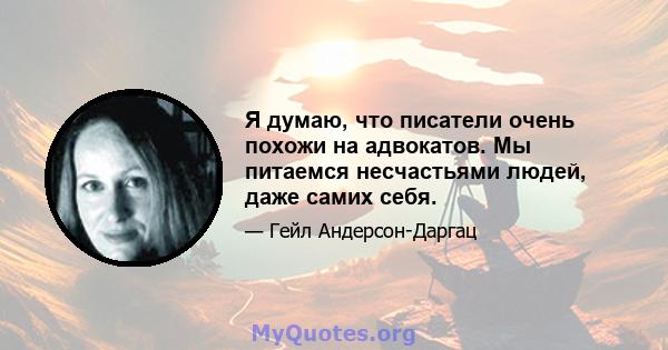 Я думаю, что писатели очень похожи на адвокатов. Мы питаемся несчастьями людей, даже самих себя.