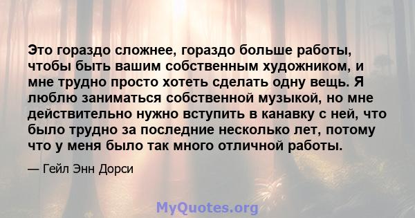 Это гораздо сложнее, гораздо больше работы, чтобы быть вашим собственным художником, и мне трудно просто хотеть сделать одну вещь. Я люблю заниматься собственной музыкой, но мне действительно нужно вступить в канавку с