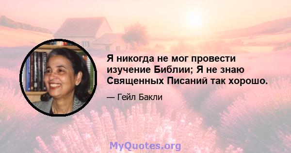 Я никогда не мог провести изучение Библии; Я не знаю Священных Писаний так хорошо.