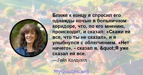 Ближе к концу я спросил его однажды ночью в больничном коридоре, что, по его мнению, происходит, и сказал: «Скажи ей все, что ты не сказал», и я улыбнулся с облегчением. «Нет ничего», - сказал я. "Я уже сказал ей