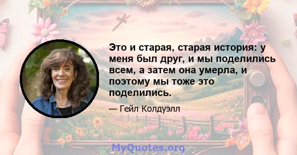 Это и старая, старая история: у меня был друг, и мы поделились всем, а затем она умерла, и поэтому мы тоже это поделились.