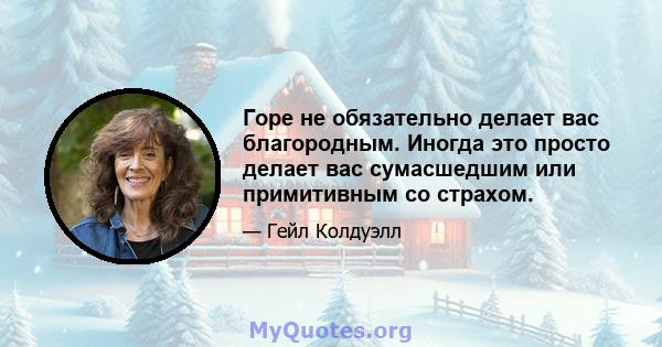 Горе не обязательно делает вас благородным. Иногда это просто делает вас сумасшедшим или примитивным со страхом.