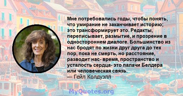 Мне потребовались годы, чтобы понять, что умирание не заканчивает историю; это трансформирует это. Редакты, переписывает, размытие, и прозрение в одностороннем диалоге. Большинство из нас бродят по жизни друг друга до