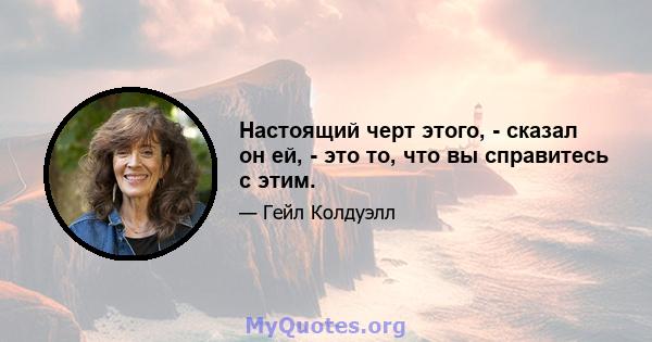 Настоящий черт этого, - сказал он ей, - это то, что вы справитесь с этим.