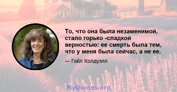 То, что она была незаменимой, стало горько -сладкой верностью: ее смерть была тем, что у меня была сейчас, а не ее.