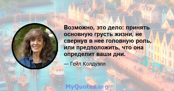 Возможно, это дело: принять основную грусть жизни, не свернув в нее головную роль, или предположить, что она определит ваши дни.