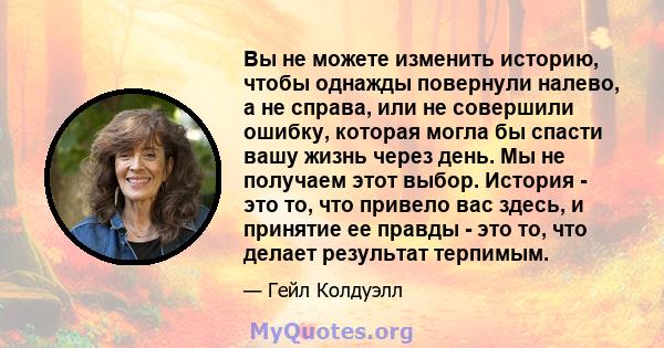 Вы не можете изменить историю, чтобы однажды повернули налево, а не справа, или не совершили ошибку, которая могла бы спасти вашу жизнь через день. Мы не получаем этот выбор. История - это то, что привело вас здесь, и