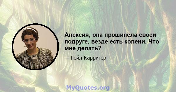 Алексия, она прошипела своей подруге, везде есть колени. Что мне делать?